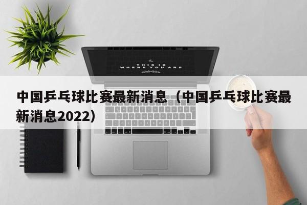 中国乒乓球比赛最新消息（中国乒乓球比赛最新消息2022）