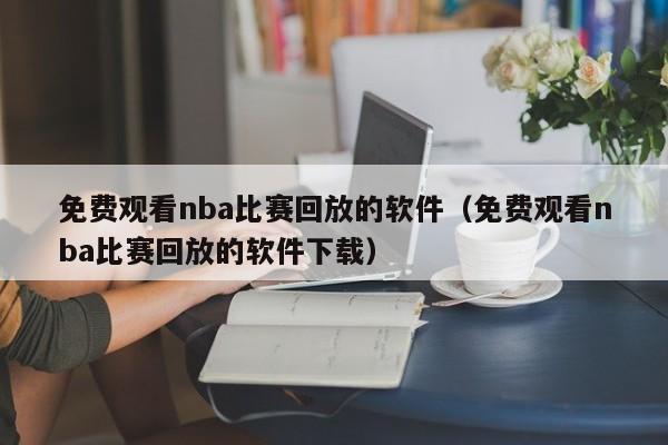 免费观看nba比赛回放的软件（免费观看nba比赛回放的软件下载）