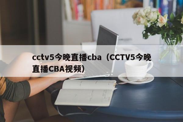 cctv5今晚直播cba（CCTV5今晚直播CBA视频）