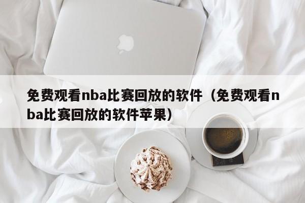 免费观看nba比赛回放的软件（免费观看nba比赛回放的软件苹果）