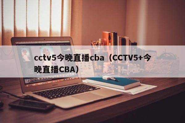 cctv5今晚直播cba（CCTV5+今晚直播CBA）